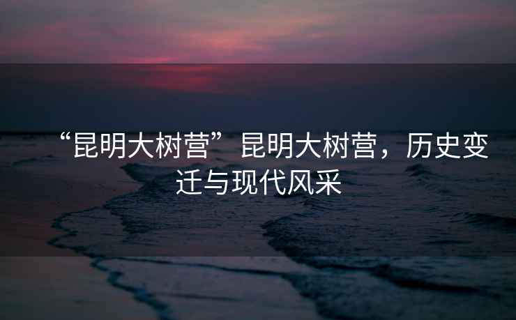 “昆明大樹營”昆明大樹營，歷史變遷與現(xiàn)代風(fēng)采
