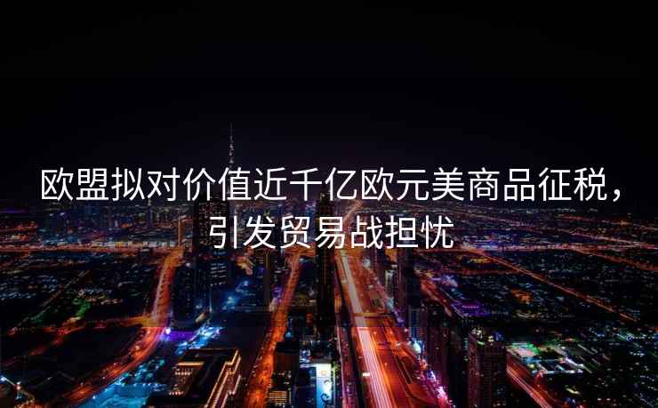 歐盟擬對(duì)價(jià)值近千億歐元美商品征稅，引發(fā)貿(mào)易戰(zhàn)擔(dān)憂