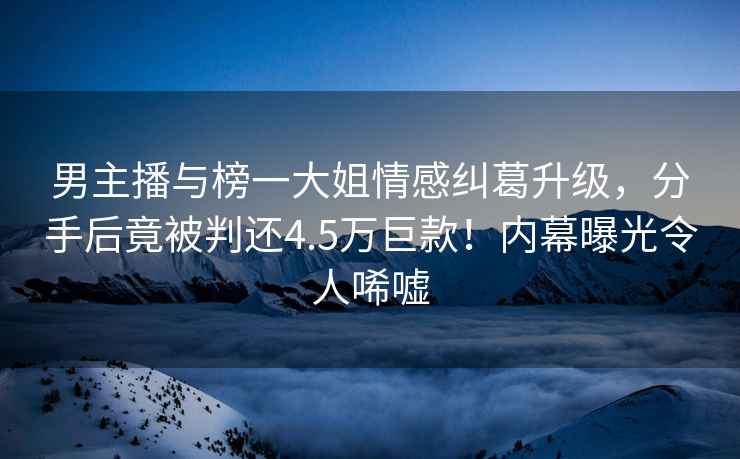 男主播與榜一大姐情感糾葛升級，分手后竟被判還4.5萬巨款！內(nèi)幕曝光令人唏噓