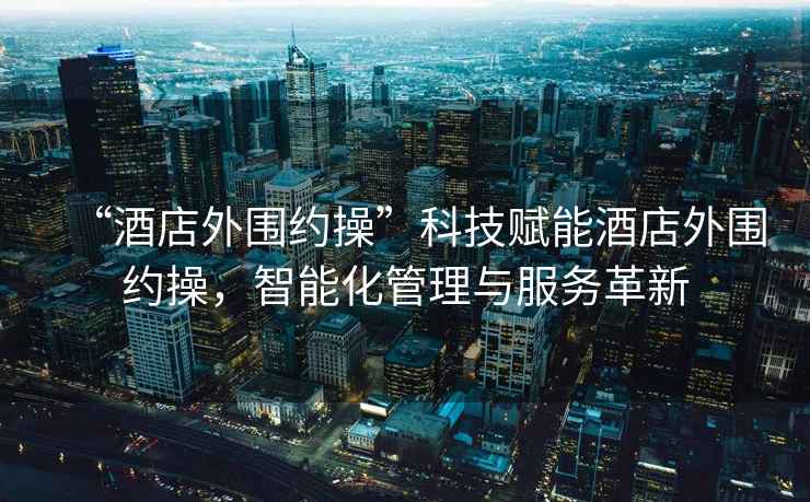 “酒店外圍約操”科技賦能酒店外圍約操，智能化管理與服務(wù)革新