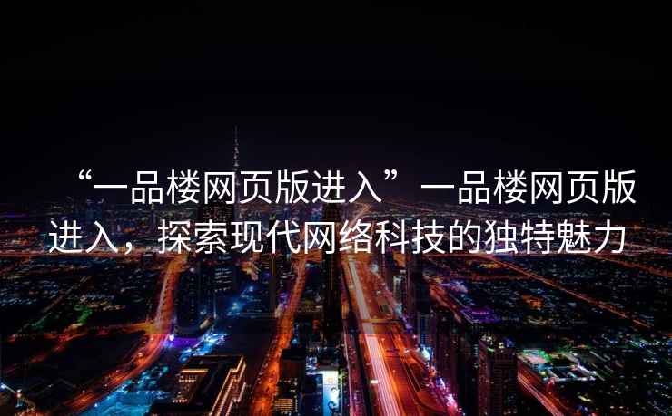 “一品樓網(wǎng)頁(yè)版進(jìn)入”一品樓網(wǎng)頁(yè)版進(jìn)入，探索現(xiàn)代網(wǎng)絡(luò)科技的獨(dú)特魅力