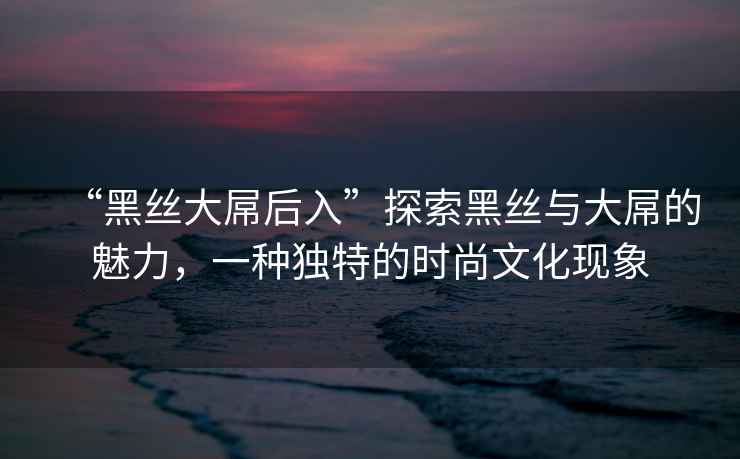 “黑絲大屌后入”探索黑絲與大屌的魅力，一種獨(dú)特的時尚文化現(xiàn)象