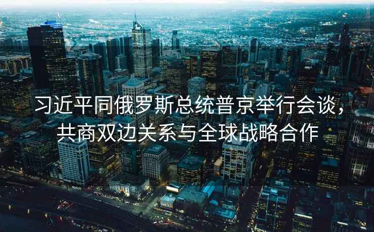 習近平同俄羅斯總統(tǒng)普京舉行會談，共商雙邊關(guān)系與全球戰(zhàn)略合作