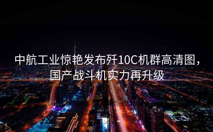 中航工業(yè)驚艷發(fā)布殲10C機群高清圖，國產(chǎn)戰(zhàn)斗機實力再升級