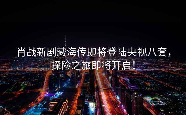 肖戰(zhàn)新劇藏海傳即將登陸央視八套，探險(xiǎn)之旅即將開啟！