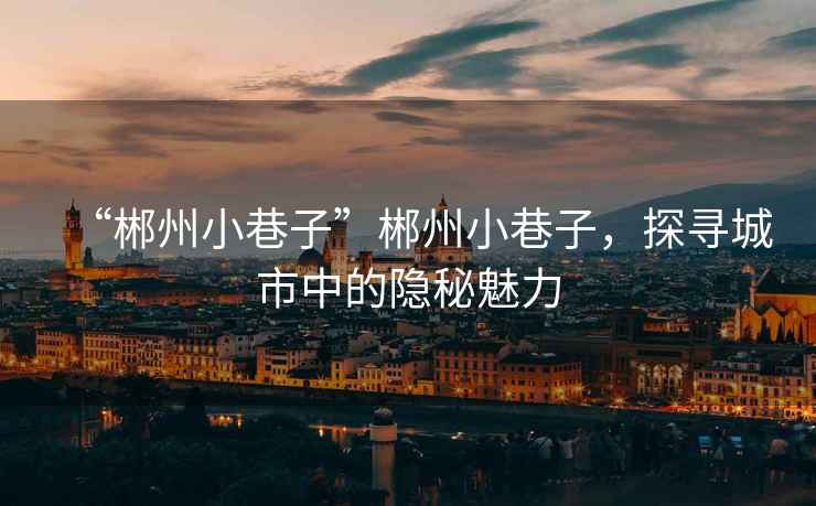 “郴州小巷子”郴州小巷子，探尋城市中的隱秘魅力