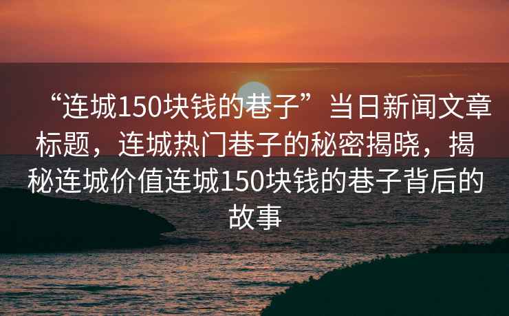 “連城150塊錢的巷子”當(dāng)日新聞文章標(biāo)題，連城熱門巷子的秘密揭曉，揭秘連城價(jià)值連城150塊錢的巷子背后的故事