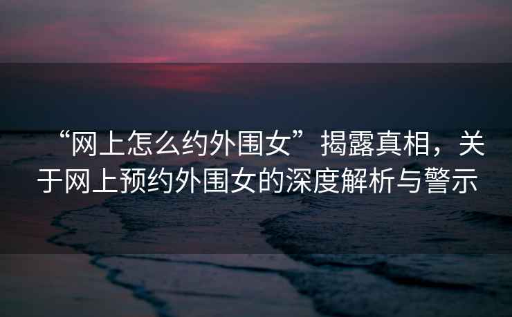 “網(wǎng)上怎么約外圍女”揭露真相，關(guān)于網(wǎng)上預(yù)約外圍女的深度解析與警示