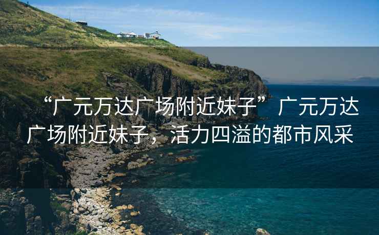 “廣元萬達廣場附近妹子”廣元萬達廣場附近妹子，活力四溢的都市風采