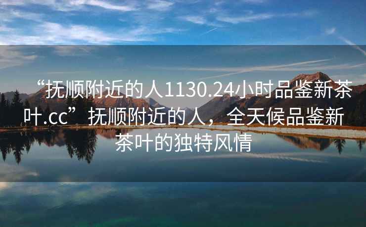 “撫順附近的人1130.24小時(shí)品鑒新茶葉.cc”撫順附近的人，全天候品鑒新茶葉的獨(dú)特風(fēng)情