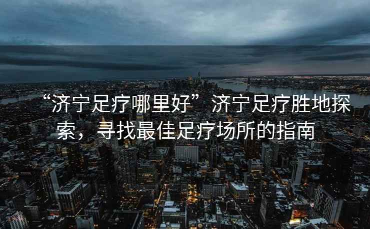 “濟寧足療哪里好”濟寧足療勝地探索，尋找最佳足療場所的指南