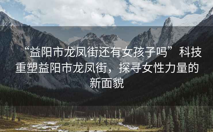 “益陽市龍鳳街還有女孩子嗎”科技重塑益陽市龍鳳街，探尋女性力量的新面貌