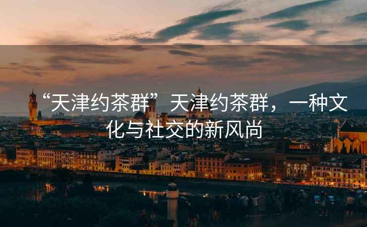 “天津約茶群”天津約茶群，一種文化與社交的新風(fēng)尚