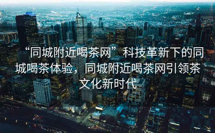 “同城附近喝茶網(wǎng)”科技革新下的同城喝茶體驗(yàn)，同城附近喝茶網(wǎng)引領(lǐng)茶文化新時(shí)代