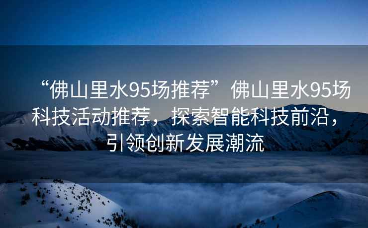 “佛山里水95場推薦”佛山里水95場科技活動(dòng)推薦，探索智能科技前沿，引領(lǐng)創(chuàng)新發(fā)展潮流