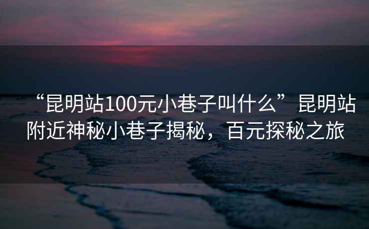 “昆明站100元小巷子叫什么”昆明站附近神秘小巷子揭秘，百元探秘之旅