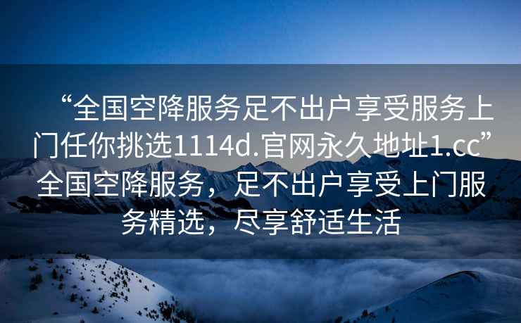 “全國(guó)空降服務(wù)足不出戶享受服務(wù)上門任你挑選1114d.官網(wǎng)永久地址1.cc”全國(guó)空降服務(wù)，足不出戶享受上門服務(wù)精選，盡享舒適生活