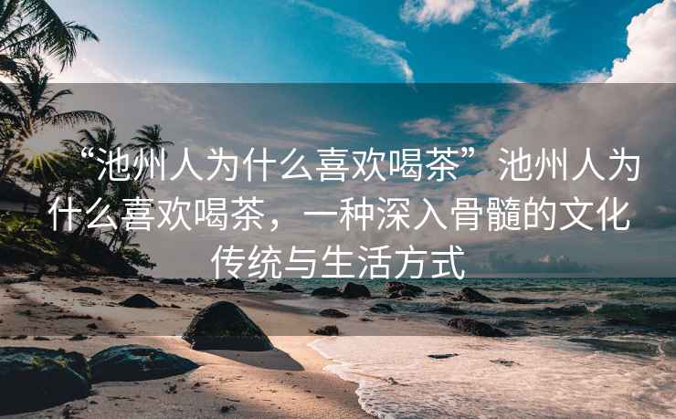 “池州人為什么喜歡喝茶”池州人為什么喜歡喝茶，一種深入骨髓的文化傳統(tǒng)與生活方式