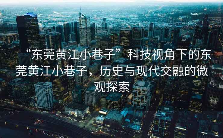 “東莞黃江小巷子”科技視角下的東莞黃江小巷子，歷史與現(xiàn)代交融的微觀探索