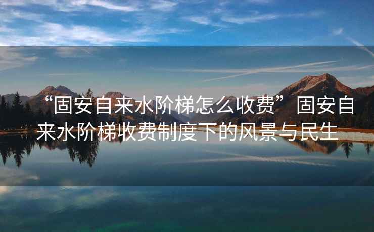 “固安自來水階梯怎么收費”固安自來水階梯收費制度下的風景與民生