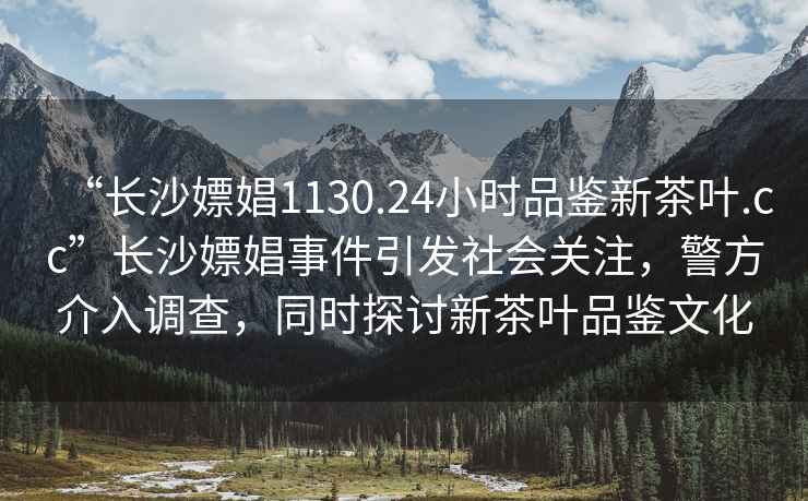 “長(zhǎng)沙嫖娼1130.24小時(shí)品鑒新茶葉.cc”長(zhǎng)沙嫖娼事件引發(fā)社會(huì)關(guān)注，警方介入調(diào)查，同時(shí)探討新茶葉品鑒文化