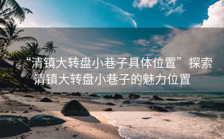 “清鎮(zhèn)大轉盤小巷子具體位置”探索清鎮(zhèn)大轉盤小巷子的魅力位置