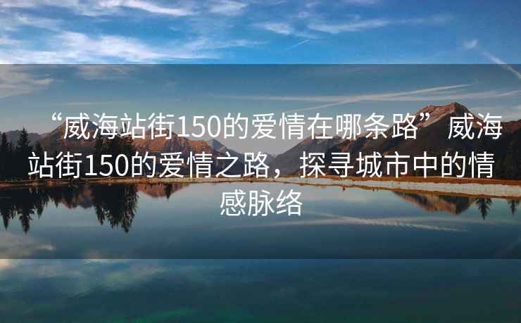 “威海站街150的愛情在哪條路”威海站街150的愛情之路，探尋城市中的情感脈絡(luò)