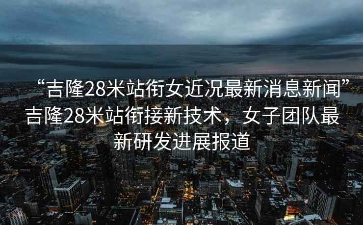 “吉隆28米站銜女近況最新消息新聞”吉隆28米站銜接新技術(shù)，女子團(tuán)隊(duì)最新研發(fā)進(jìn)展報(bào)道