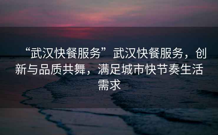 “武漢快餐服務(wù)”武漢快餐服務(wù)，創(chuàng)新與品質(zhì)共舞，滿足城市快節(jié)奏生活需求