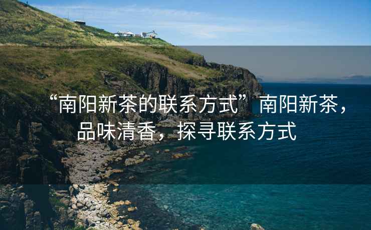 “南陽新茶的聯(lián)系方式”南陽新茶，品味清香，探尋聯(lián)系方式