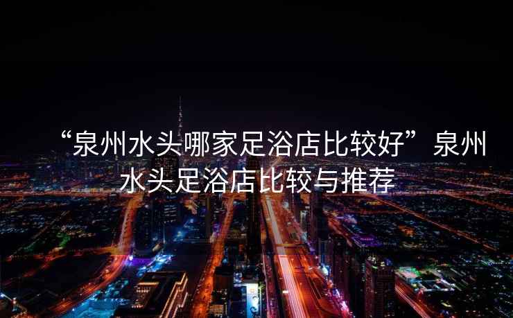 “泉州水頭哪家足浴店比較好”泉州水頭足浴店比較與推薦