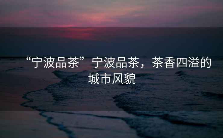 “寧波品茶”寧波品茶，茶香四溢的城市風(fēng)貌