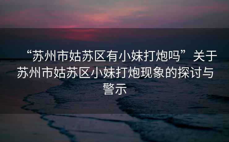 “蘇州市姑蘇區(qū)有小妹打炮嗎”關(guān)于蘇州市姑蘇區(qū)小妹打炮現(xiàn)象的探討與警示