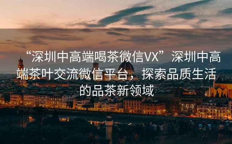“深圳中高端喝茶微信VX”深圳中高端茶葉交流微信平臺(tái)，探索品質(zhì)生活的品茶新領(lǐng)域