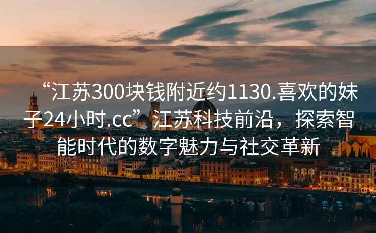 “江蘇300塊錢附近約1130.喜歡的妹子24小時.cc”江蘇科技前沿，探索智能時代的數(shù)字魅力與社交革新