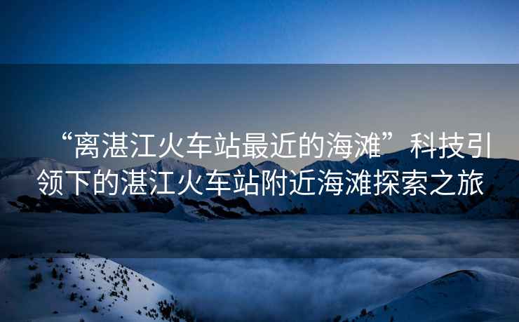 “離湛江火車站最近的海灘”科技引領(lǐng)下的湛江火車站附近海灘探索之旅