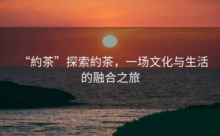 “約茶”探索約茶，一場文化與生活的融合之旅