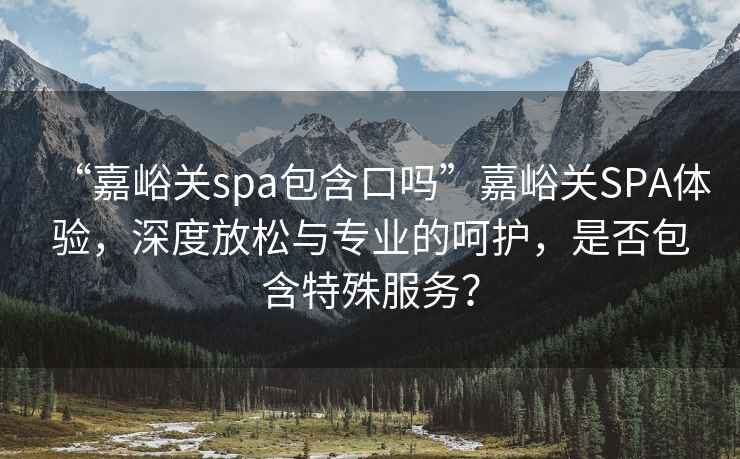 “嘉峪關(guān)spa包含口嗎”嘉峪關(guān)SPA體驗(yàn)，深度放松與專業(yè)的呵護(hù)，是否包含特殊服務(wù)？