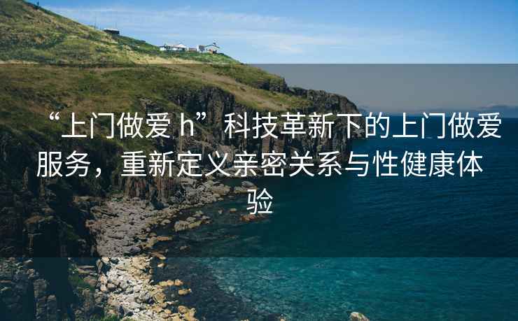 “上門做愛 h”科技革新下的上門做愛服務，重新定義親密關系與性健康體驗