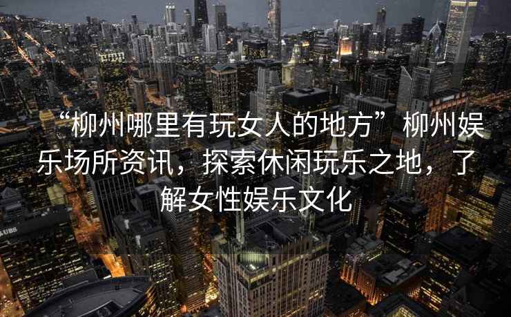 “柳州哪里有玩女人的地方”柳州娛樂(lè)場(chǎng)所資訊，探索休閑玩樂(lè)之地，了解女性?shī)蕵?lè)文化