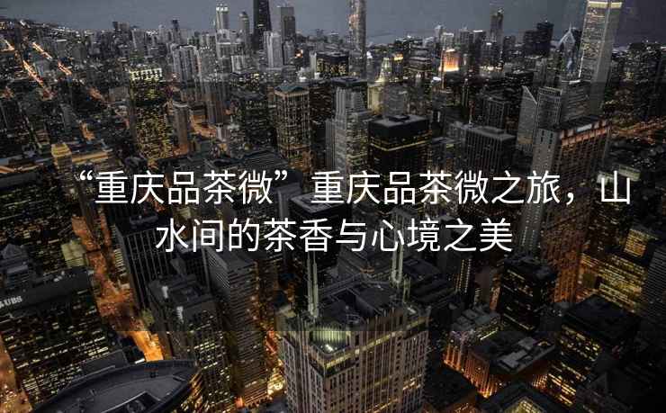 “重慶品茶微”重慶品茶微之旅，山水間的茶香與心境之美