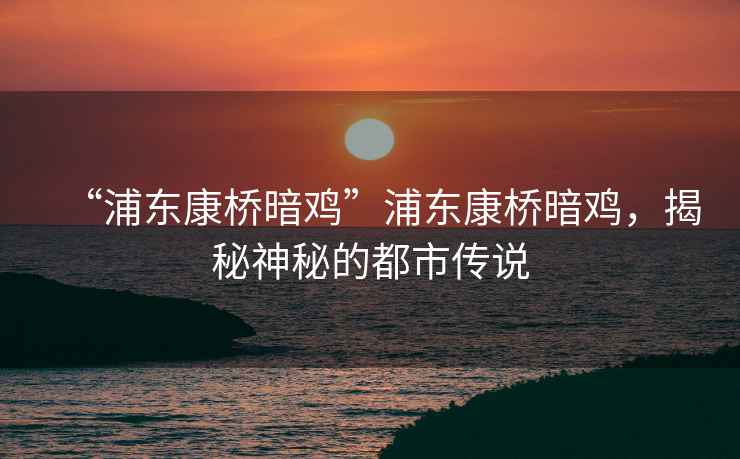 “浦東康橋暗雞”浦東康橋暗雞，揭秘神秘的都市傳說(shuō)
