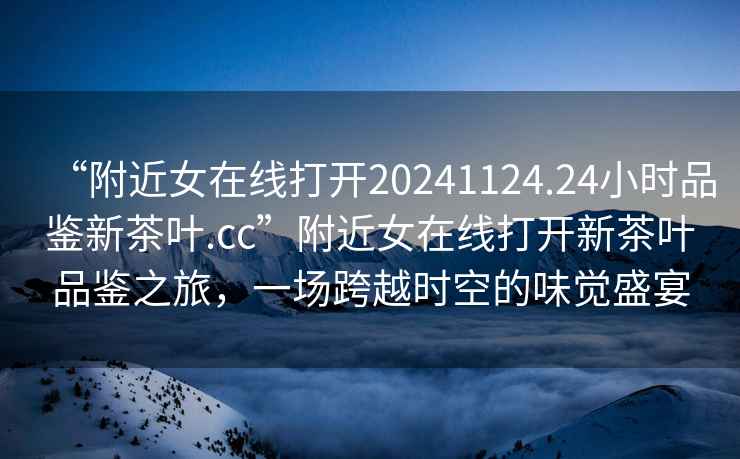 “附近女在線打開20241124.24小時品鑒新茶葉.cc”附近女在線打開新茶葉品鑒之旅，一場跨越時空的味覺盛宴
