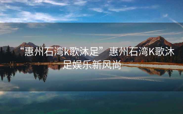 “惠州石灣k歌沐足”惠州石灣K歌沐足娛樂新風(fēng)尚