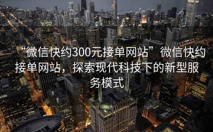 “微信快約300元接單網(wǎng)站”微信快約接單網(wǎng)站，探索現(xiàn)代科技下的新型服務(wù)模式