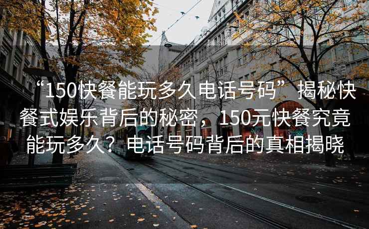 “150快餐能玩多久電話號(hào)碼”揭秘快餐式娛樂背后的秘密，150元快餐究竟能玩多久？電話號(hào)碼背后的真相揭曉