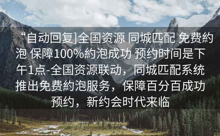“自動回復(fù)]全國資源 同城匹配 免費約泡 保障100%約泡成功 預(yù)約時間是下午1點-全國資源聯(lián)動，同城匹配系統(tǒng)推出免費約泡服務(wù)，保障百分百成功預(yù)約，新約會時代來臨