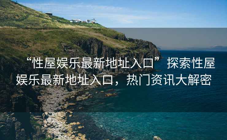 “性屋娛樂最新地址入口”探索性屋娛樂最新地址入口，熱門資訊大解密