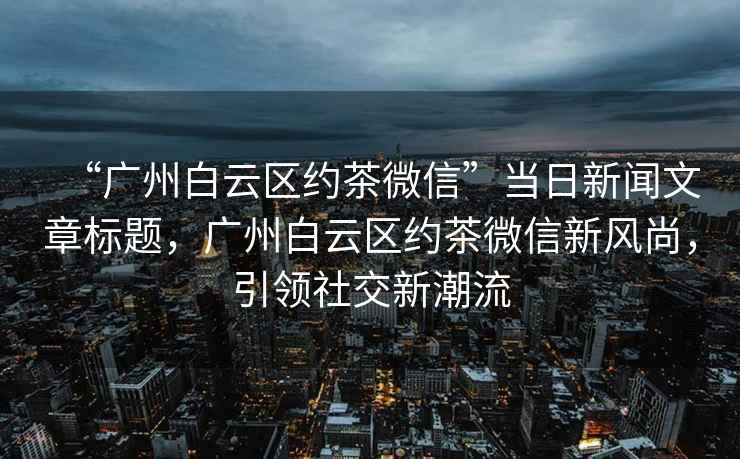 “廣州白云區(qū)約茶微信”當(dāng)日新聞文章標(biāo)題，廣州白云區(qū)約茶微信新風(fēng)尚，引領(lǐng)社交新潮流