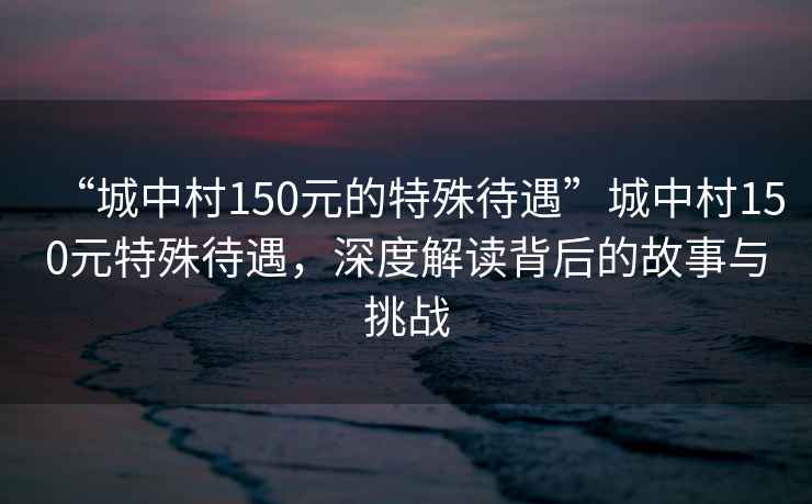 “城中村150元的特殊待遇”城中村150元特殊待遇，深度解讀背后的故事與挑戰(zhàn)